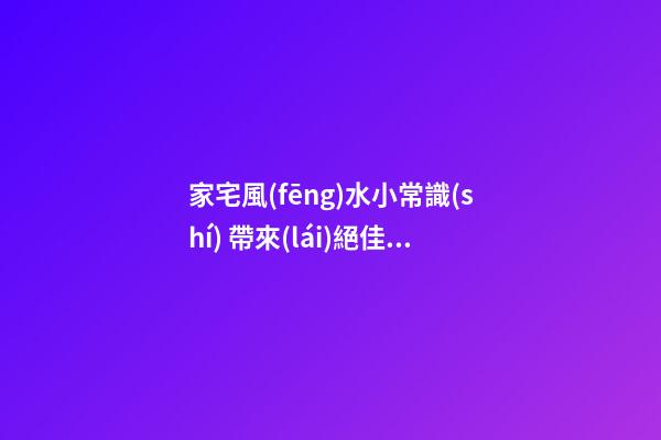 家宅風(fēng)水小常識(shí) 帶來(lái)絕佳好運(yùn)勢(shì)